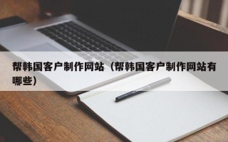 白城帮韩国客户制作网站（帮韩国客户制作网站有哪些）